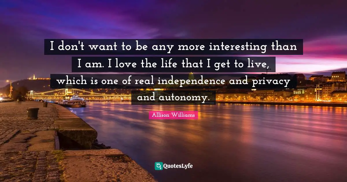 I don't want to be any more interesting than I am. I love the life that I get to live, which is one of real independence and privacy and autonomy.