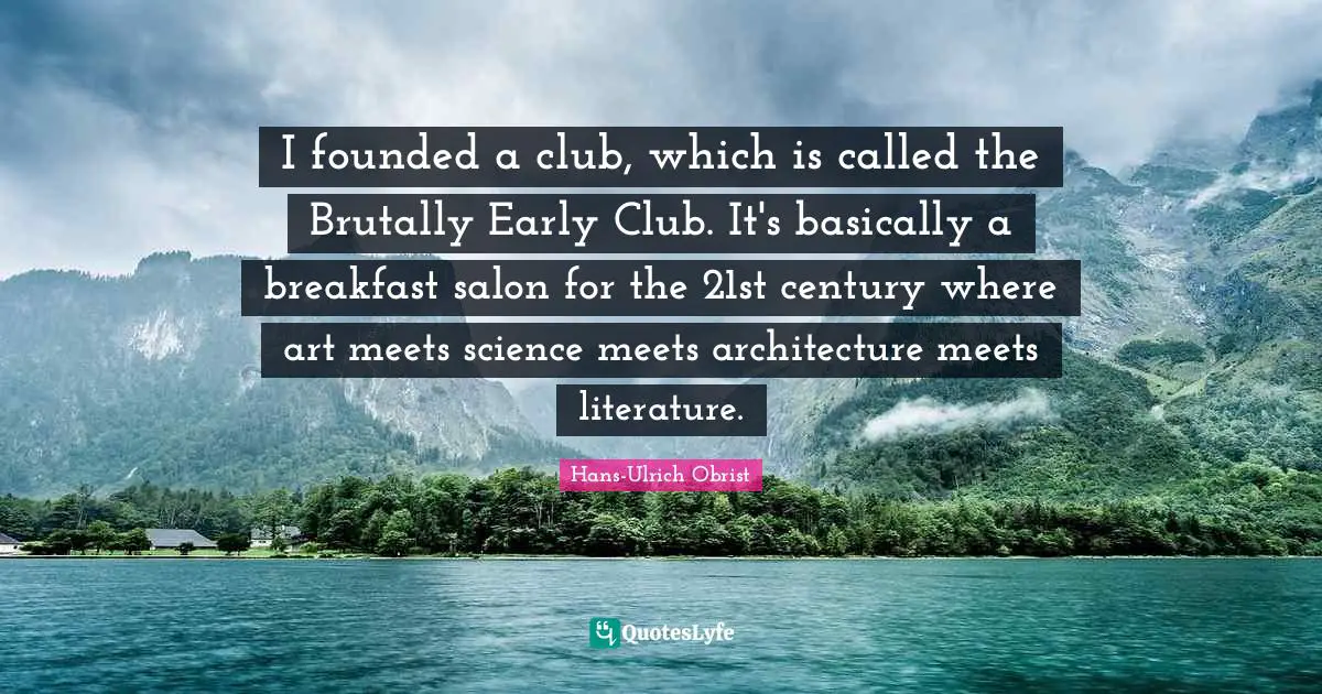 I founded a club, which is called the Brutally Early Club. It's basically a breakfast salon for the 21st century where art meets science meets architecture meets literature.