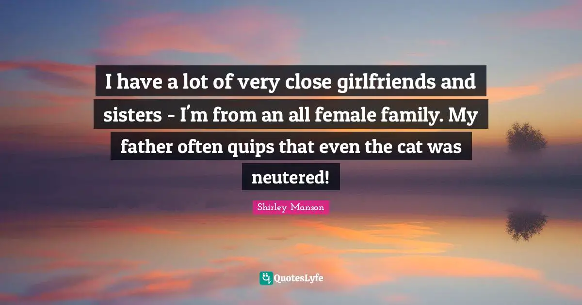 I have a lot of very close girlfriends and sisters - I'm from an all female family. My father often quips that even the cat was neutered!