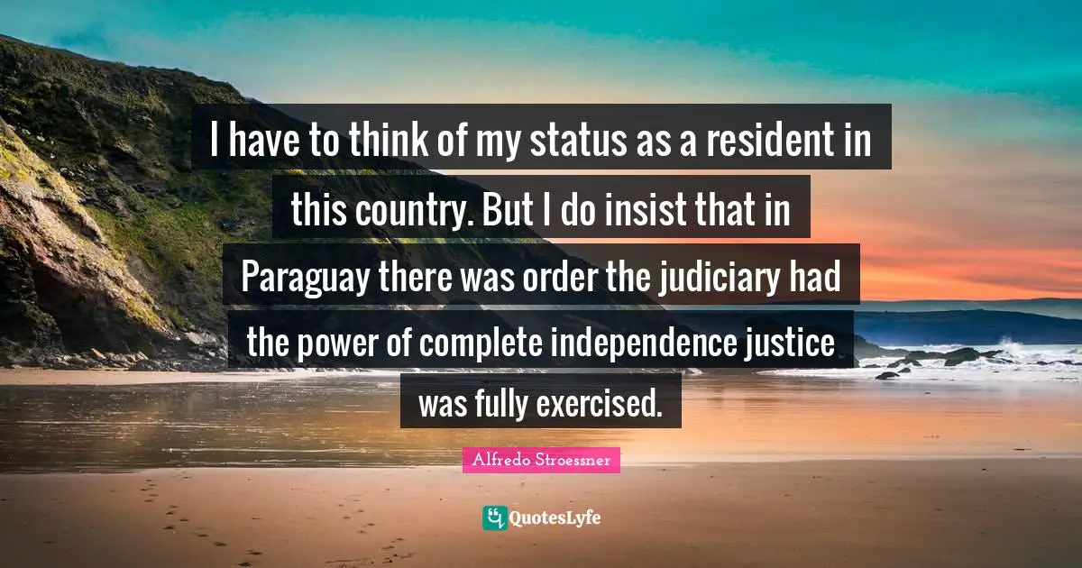I have to think of my status as a resident in this country. But I do insist that in Paraguay there was order the judiciary had the power of complete independence justice was fully exercised.