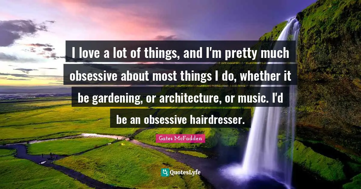 I love a lot of things, and I'm pretty much obsessive about most things I do, whether it be gardening, or architecture, or music. I'd be an obsessive hairdresser.