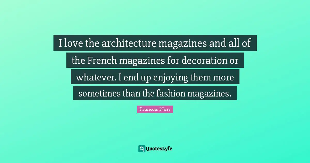 I love the architecture magazines and all of the French magazines for decoration or whatever. I end up enjoying them more sometimes than the fashion magazines.