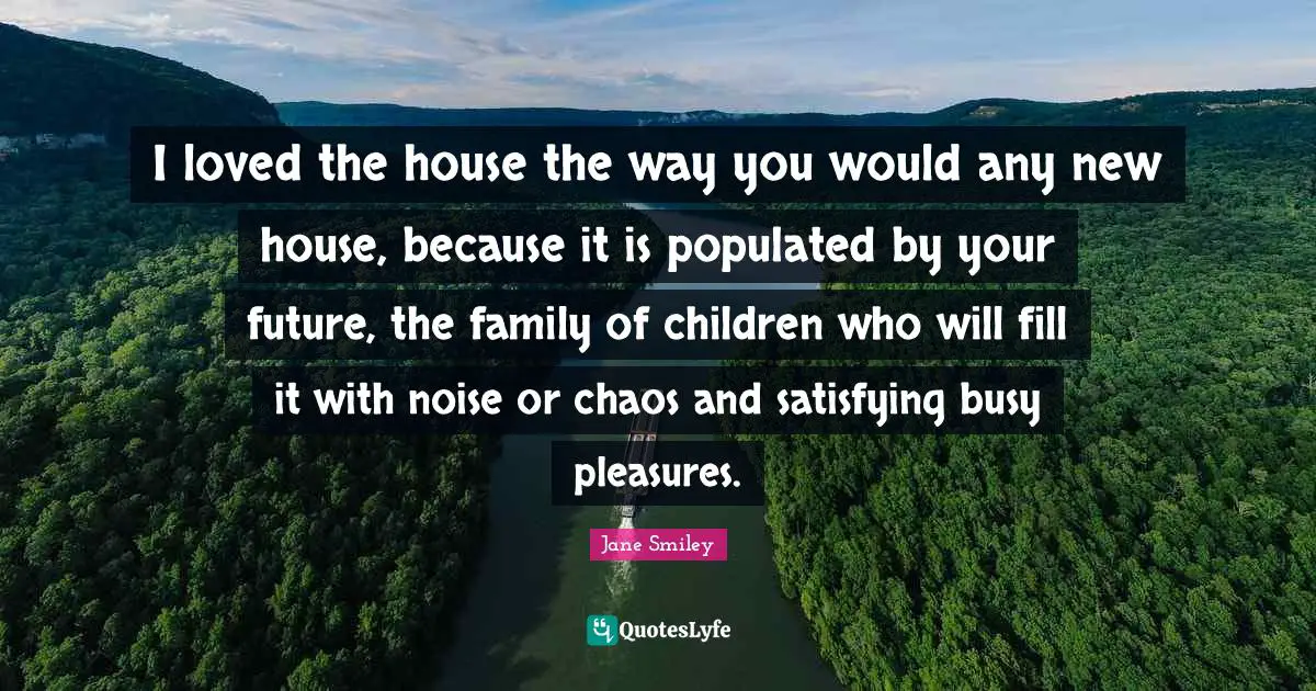 Jane Smiley Quotes: "I loved the house the way you would any new house, because it is populated by your future, the family of children who will fill it with noise or chaos and satisfying busy pleasures."