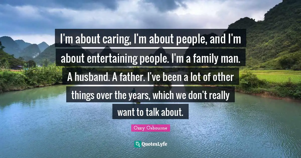 Ozzy Osbourne Quotes: "I'm about caring, I'm about people, and I'm about entertaining people. I'm a family man. A husband. A father. I've been a lot of other things over the years, which we don't really want to talk about."
