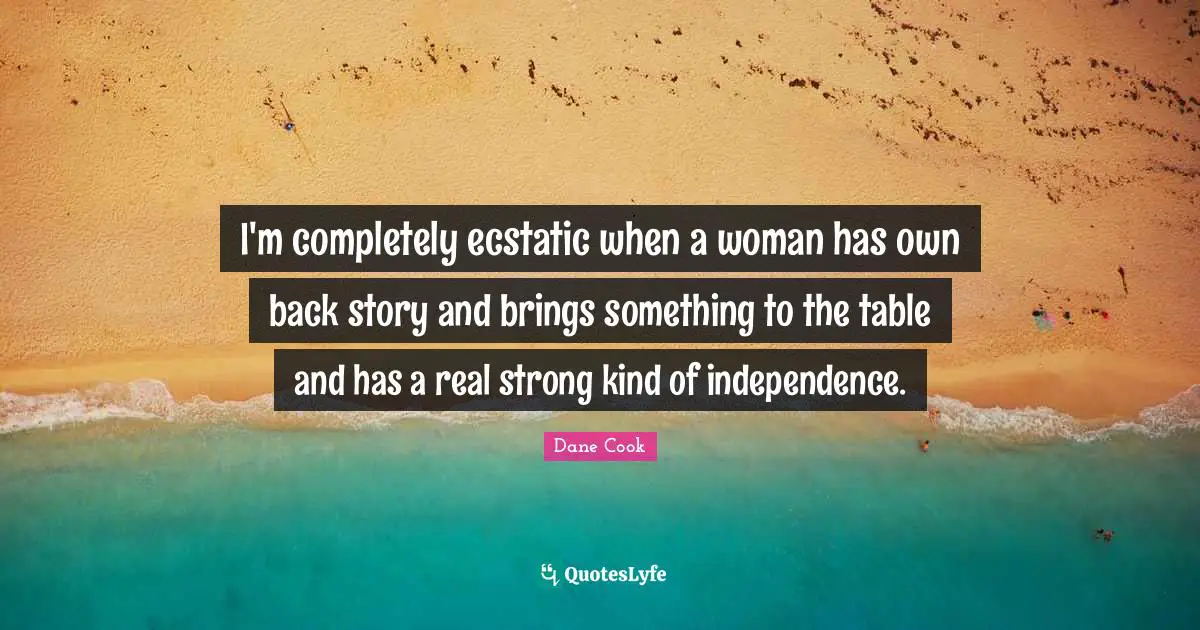 I'm completely ecstatic when a woman has own back story and brings something to the table and has a real strong kind of independence.