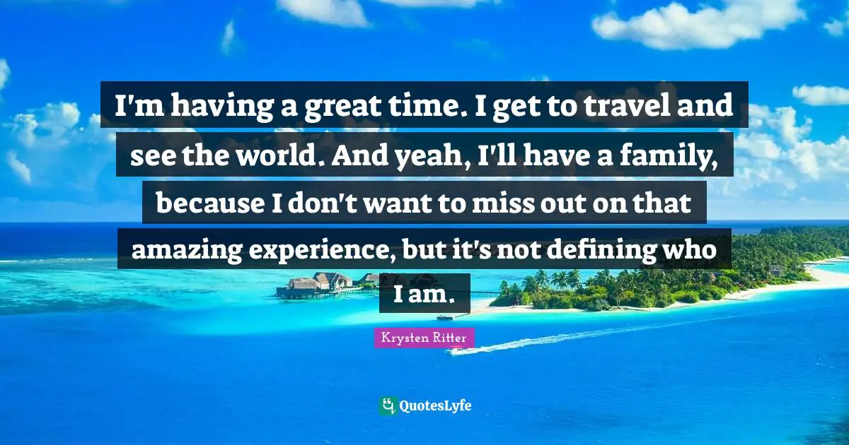 I'm having a great time. I get to travel and see the world. And yeah, I'll have a family, because I don't want to miss out on that amazing experience, but it's not defining who I am.