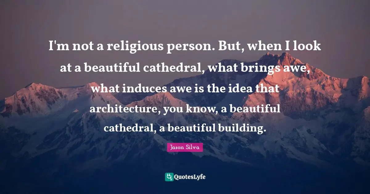 I'm not a religious person. But, when I look at a beautiful cathedral, what brings awe, what induces awe is the idea that architecture, you know, a beautiful cathedral, a beautiful building.