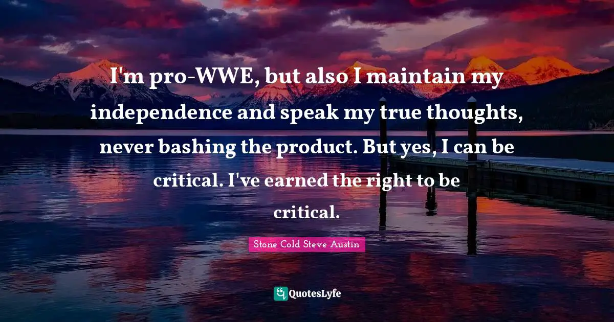 Stone Cold Steve Austin Quotes: I'm pro-WWE, but also I maintain my independence and speak my true thoughts, never bashing the product. But yes, I can be critical. I've earned the right to be critical.