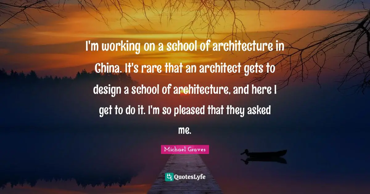 I'm working on a school of architecture in China. It's rare that an architect gets to design a school of architecture, and here I get to do it. I'm so pleased that they asked me.