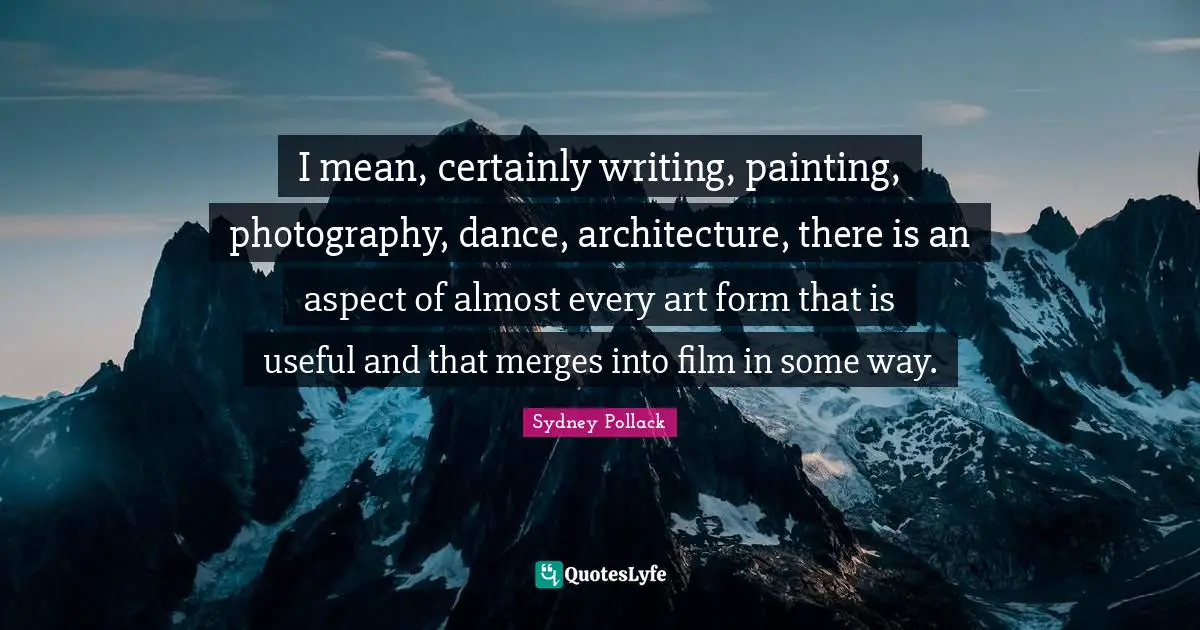 I mean, certainly writing, painting, photography, dance, architecture, there is an aspect of almost every art form that is useful and that merges into film in some way.
