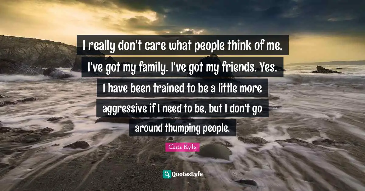 I really don't care what people think of me. I've got my family. I've got my friends. Yes, I have been trained to be a little more aggressive if I need to be, but I don't go around thumping people.
