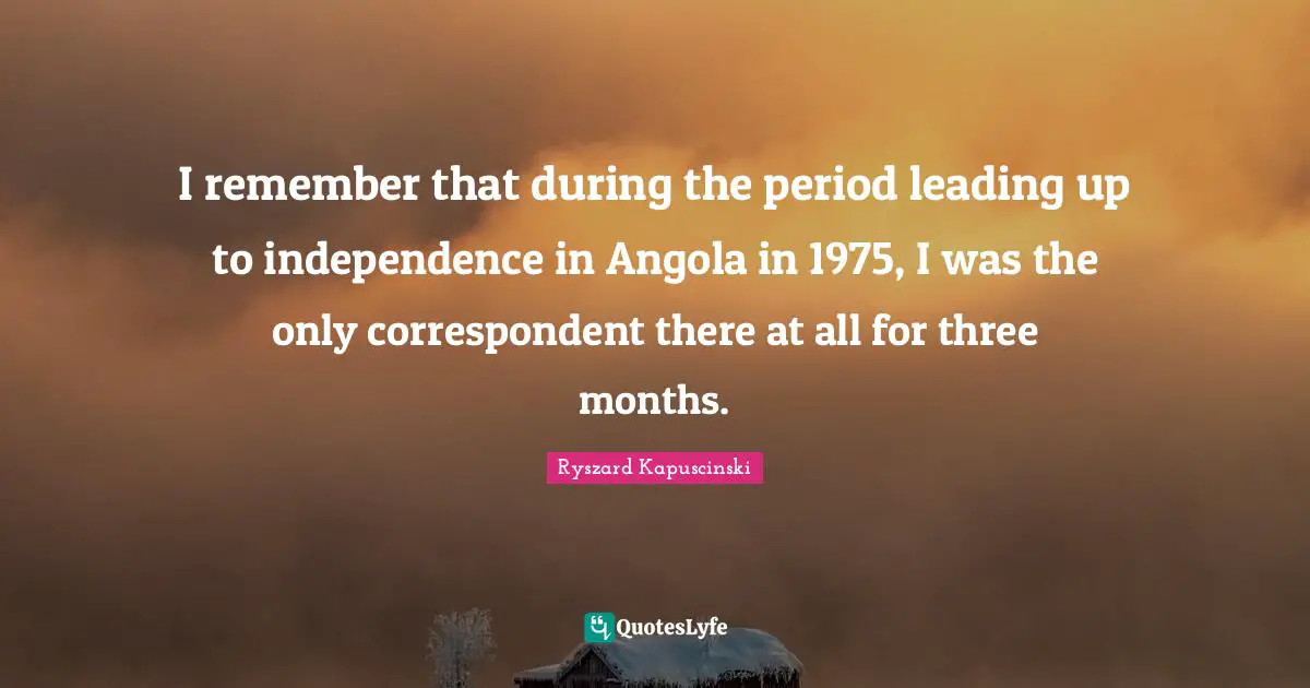 I remember that during the period leading up to independence in Angola in 1975, I was the only correspondent there at all for three months.