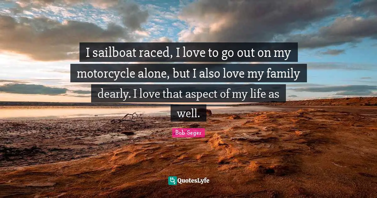 I sailboat raced, I love to go out on my motorcycle alone, but I also love my family dearly. I love that aspect of my life as well.