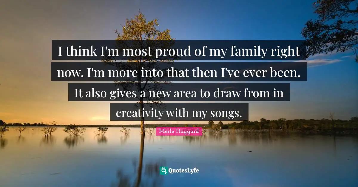I think I'm most proud of my family right now. I'm more into that then I've ever been. It also gives a new area to draw from in creativity with my songs.