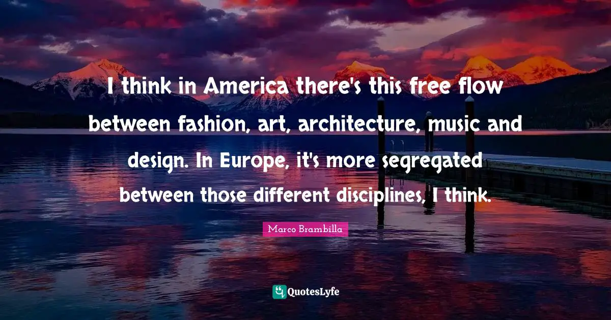 I think in America there's this free flow between fashion, art, architecture, music and design. In Europe, it's more segregated between those different disciplines, I think.