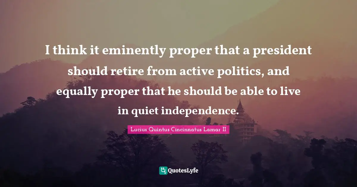 I think it eminently proper that a president should retire from active politics, and equally proper that he should be able to live in quiet independence.