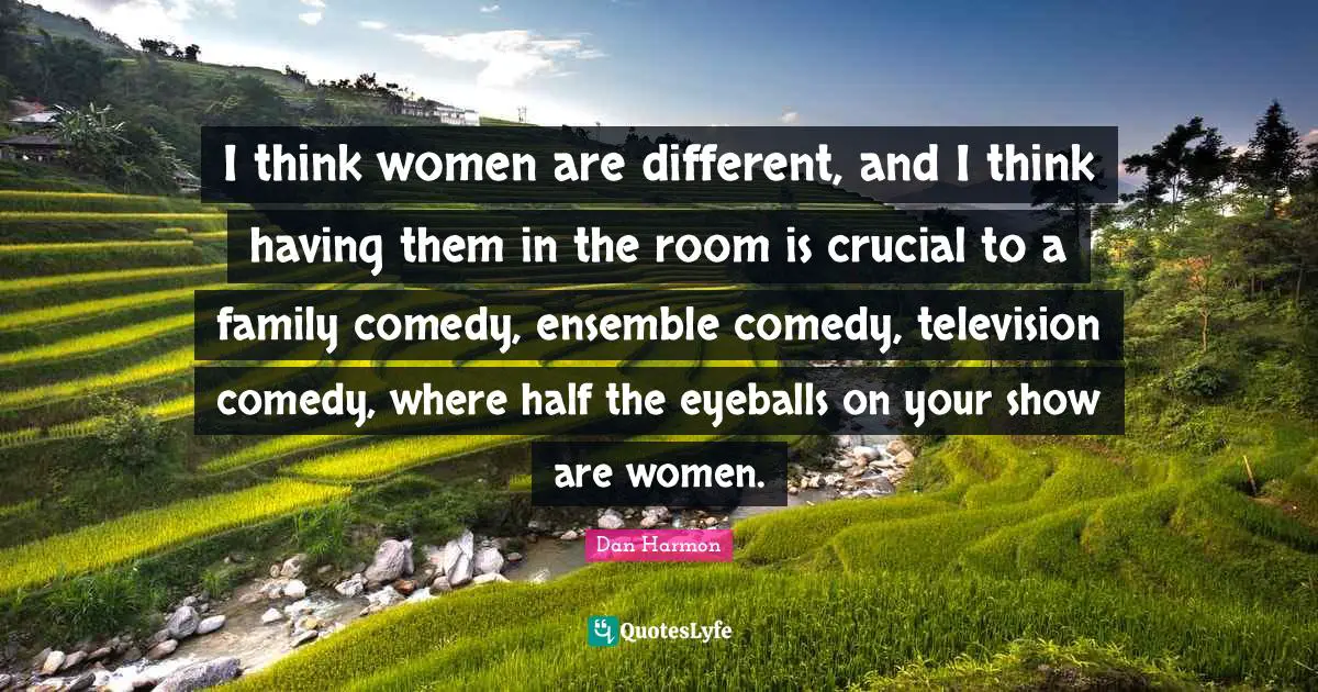 I think women are different, and I think having them in the room is crucial to a family comedy, ensemble comedy, television comedy, where half the eyeballs on your show are women.