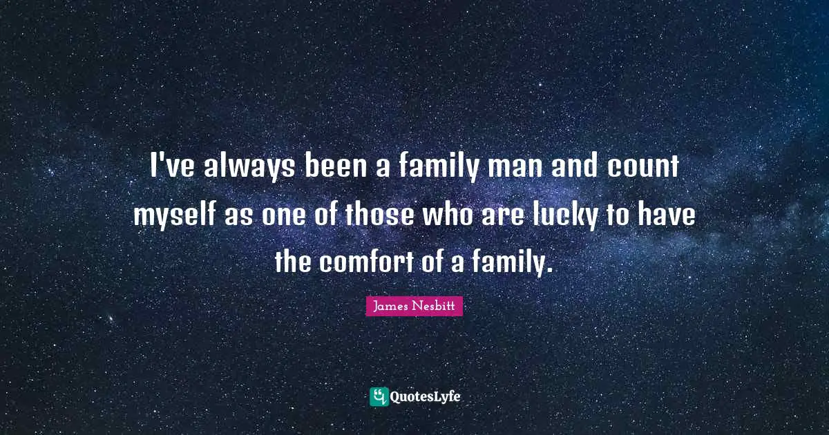 I've always been a family man and count myself as one of those who are lucky to have the comfort of a family.