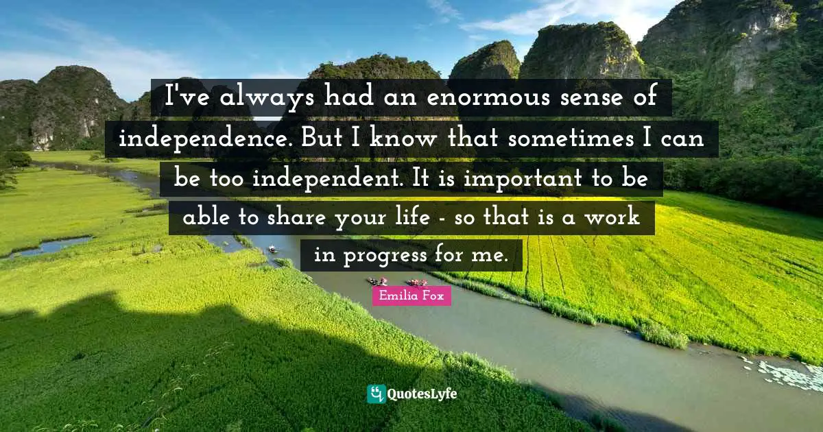 I've always had an enormous sense of independence. But I know that sometimes I can be too independent. It is important to be able to share your life - so that is a work in progress for me.