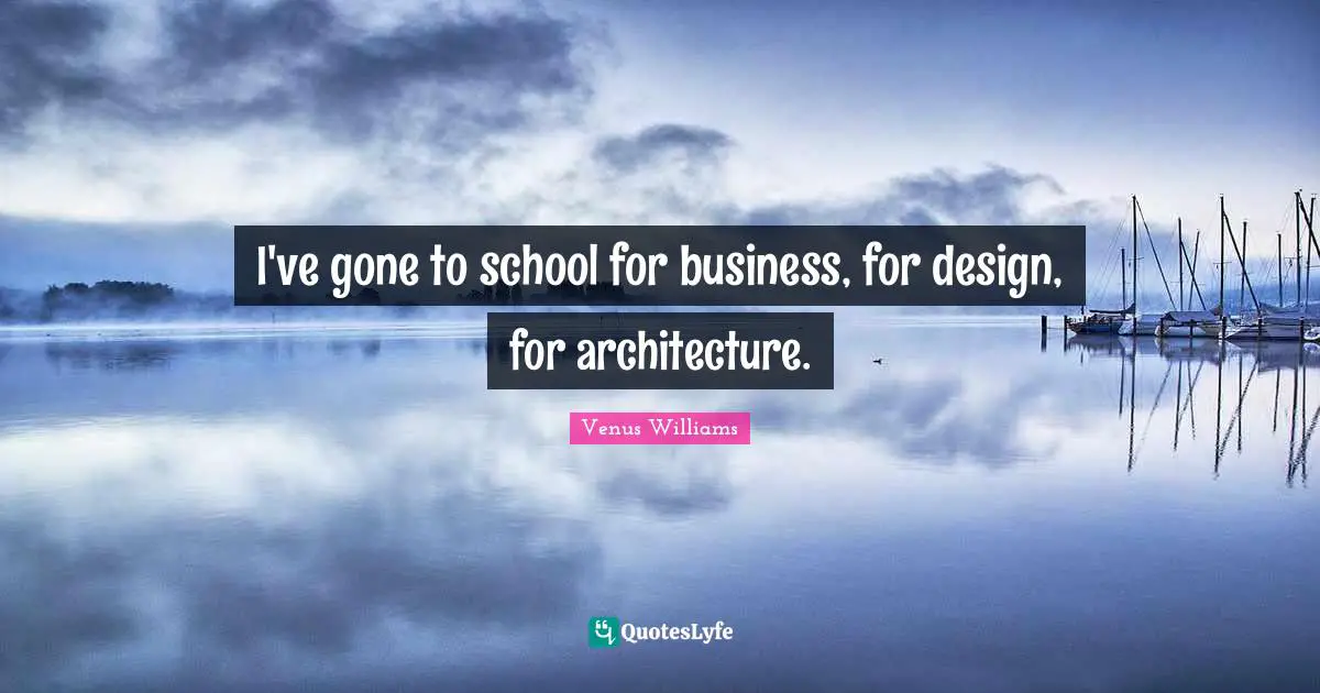 I've gone to school for business, for design, for architecture.