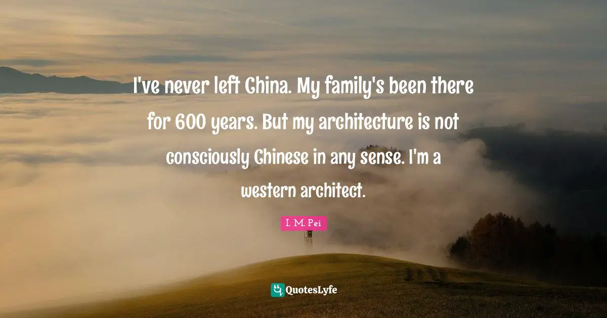 I've never left China. My family's been there for 600 years. But my architecture is not consciously Chinese in any sense. I'm a western architect.