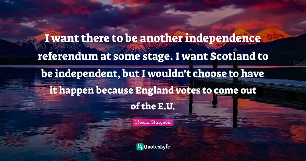 I want there to be another independence referendum at some stage. I want Scotland to be independent, but I wouldn't choose to have it happen because England votes to come out of the E.U.