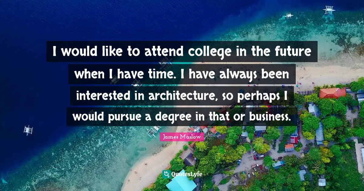 I would like to attend college in the future when I have time. I have always been interested in architecture, so perhaps I would pursue a degree in that or business.