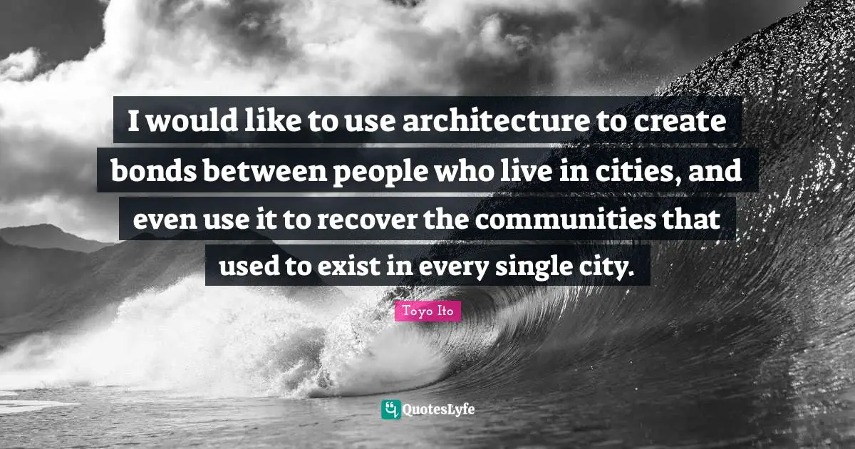 I would like to use architecture to create bonds between people who live in cities, and even use it to recover the communities that used to exist in every single city.