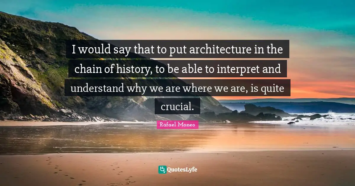 I would say that to put architecture in the chain of history, to be able to interpret and understand why we are where we are, is quite crucial.