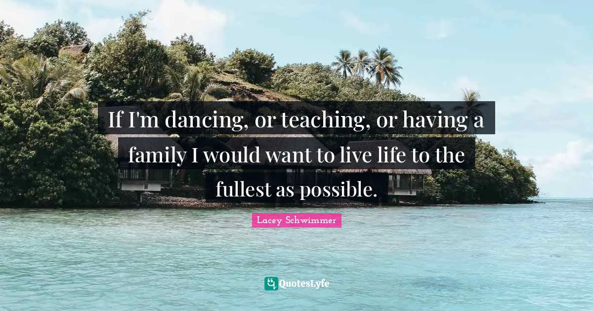 If I'm dancing, or teaching, or having a family I would want to live life to the fullest as possible.