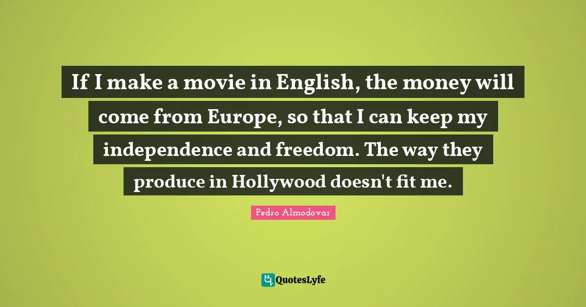 If I make a movie in English, the money will come from Europe, so that I can keep my independence and freedom. The way they produce in Hollywood doesn't fit me.