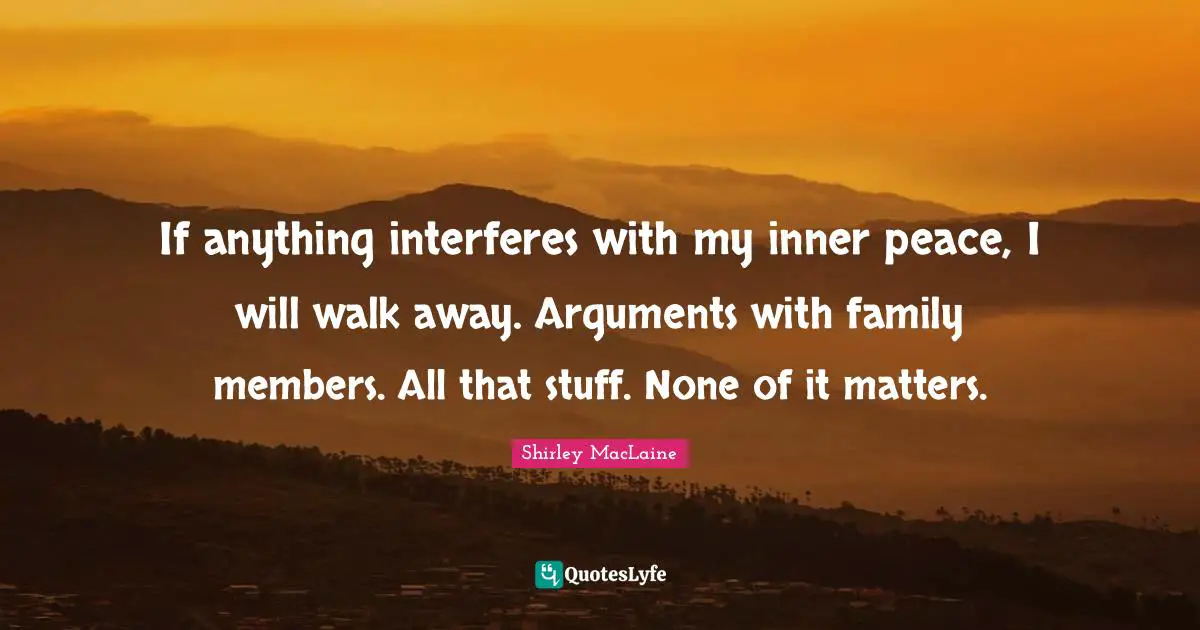 If anything interferes with my inner peace, I will walk away. Arguments with family members. All that stuff. None of it matters.