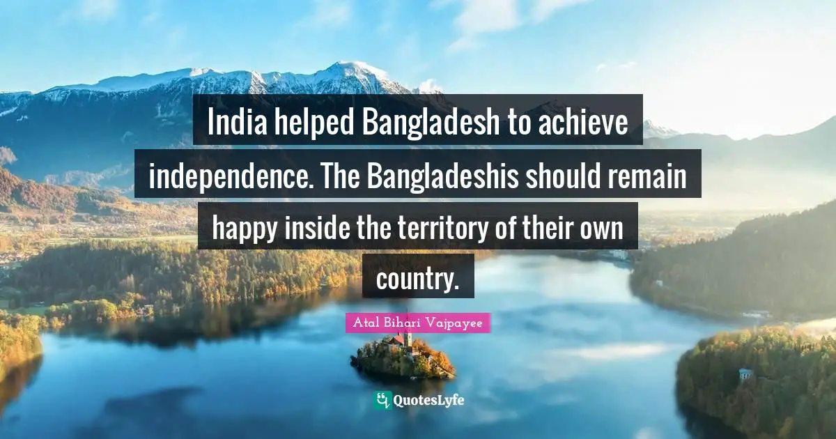 India helped Bangladesh to achieve independence. The Bangladeshis should remain happy inside the territory of their own country.