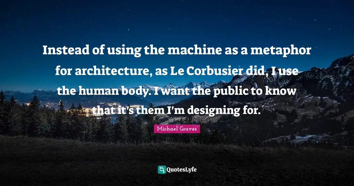 Instead of using the machine as a metaphor for architecture, as Le Corbusier did, I use the human body. I want the public to know that it's them I'm designing for.