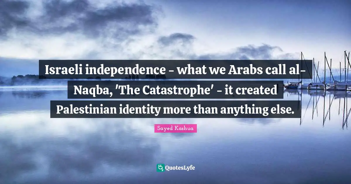 Israeli independence - what we Arabs call al-Naqba, 'The Catastrophe' - it created Palestinian identity more than anything else.