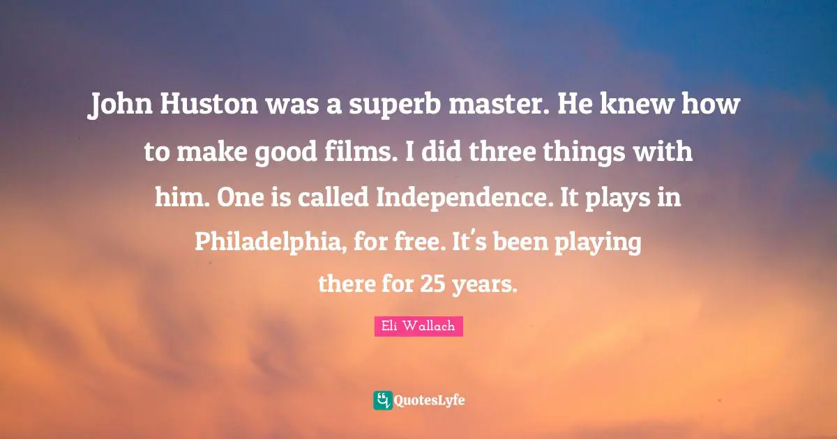 John Huston was a superb master. He knew how to make good films. I did three things with him. One is called Independence. It plays in Philadelphia, for free. It's been playing there for 25 years.