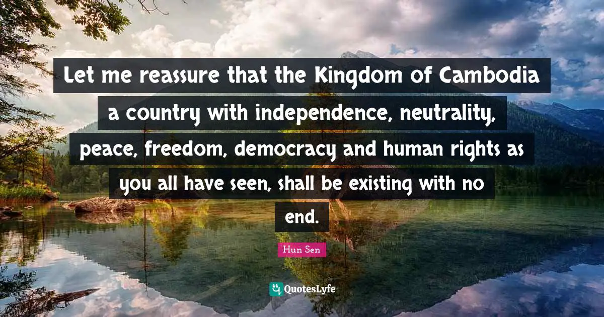 Let me reassure that the Kingdom of Cambodia a country with independence, neutrality, peace, freedom, democracy and human rights as you all have seen, shall be existing with no end.