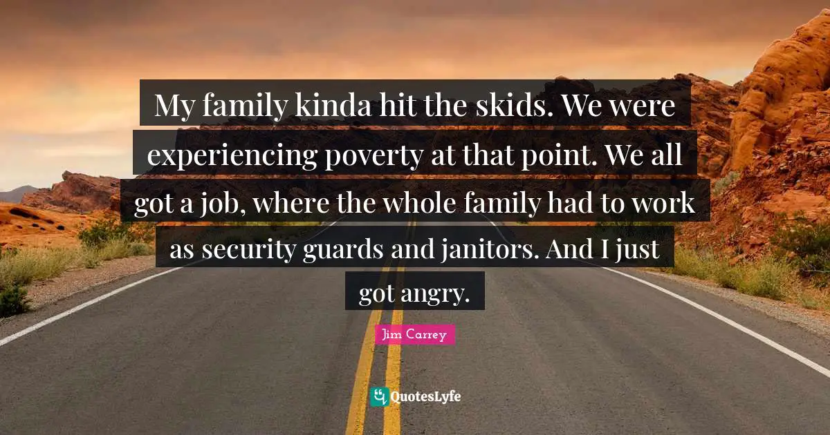 Jim Carrey Quotes: My family kinda hit the skids. We were experiencing poverty at that point. We all got a job, where the whole family had to work as security guards and janitors. And I just got angry.