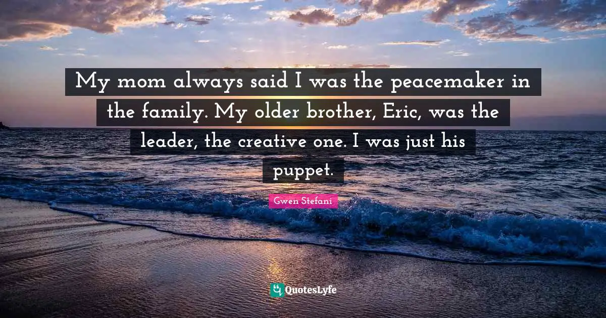 My mom always said I was the peacemaker in the family. My older brother, Eric, was the leader, the creative one. I was just his puppet.