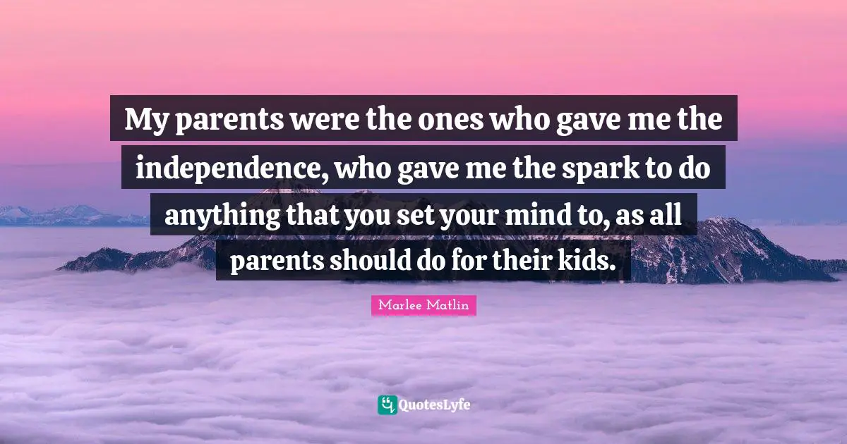 My parents were the ones who gave me the independence, who gave me the spark to do anything that you set your mind to, as all parents should do for their kids.