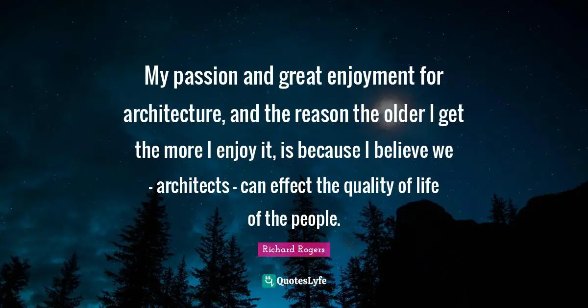 Richard Rogers Quotes: "My passion and great enjoyment for architecture, and the reason the older I get the more I enjoy it, is because I believe we - architects - can effect the quality of life of the people."