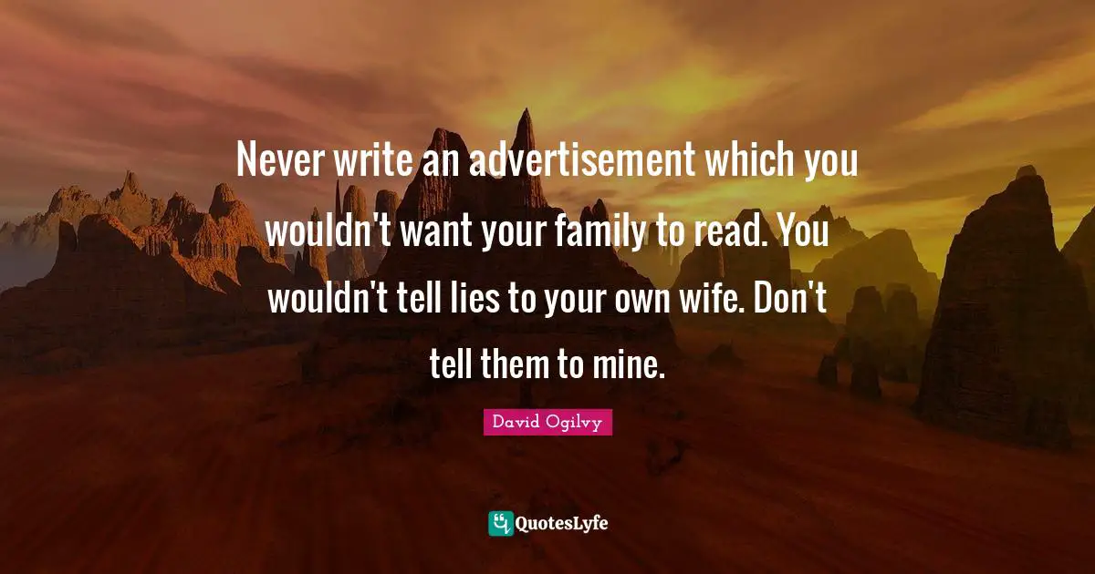 Never write an advertisement which you wouldn't want your family to read. You wouldn't tell lies to your own wife. Don't tell them to mine.