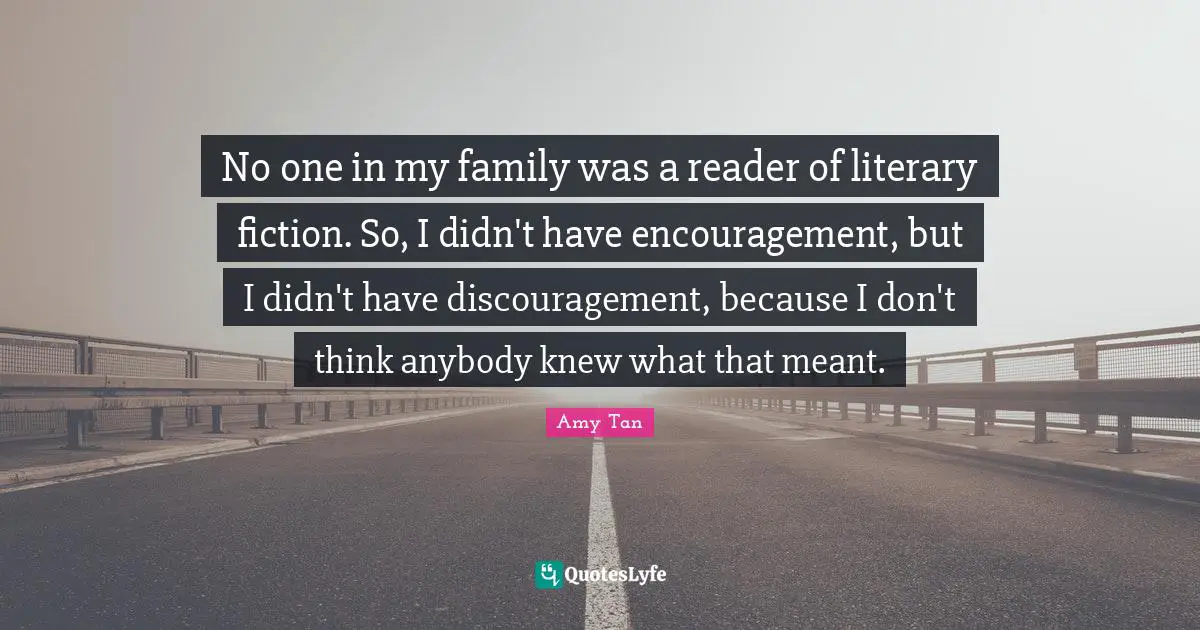 Amy Tan Quotes: "No one in my family was a reader of literary fiction. So, I didn't have encouragement, but I didn't have discouragement, because I don't think anybody knew what that meant."