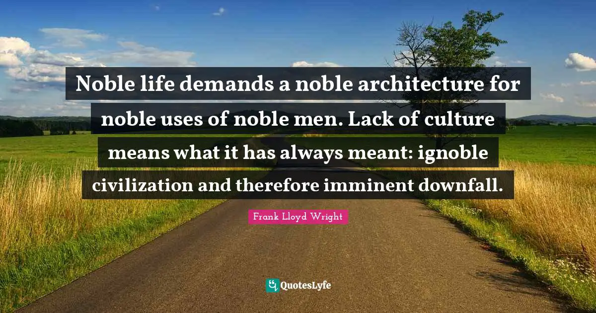 Noble life demands a noble architecture for noble uses of noble men. Lack of culture means what it has always meant: ignoble civilization and therefore imminent downfall.