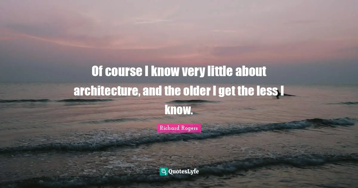 Richard Rogers Quotes: "Of course I know very little about architecture, and the older I get the less I know."