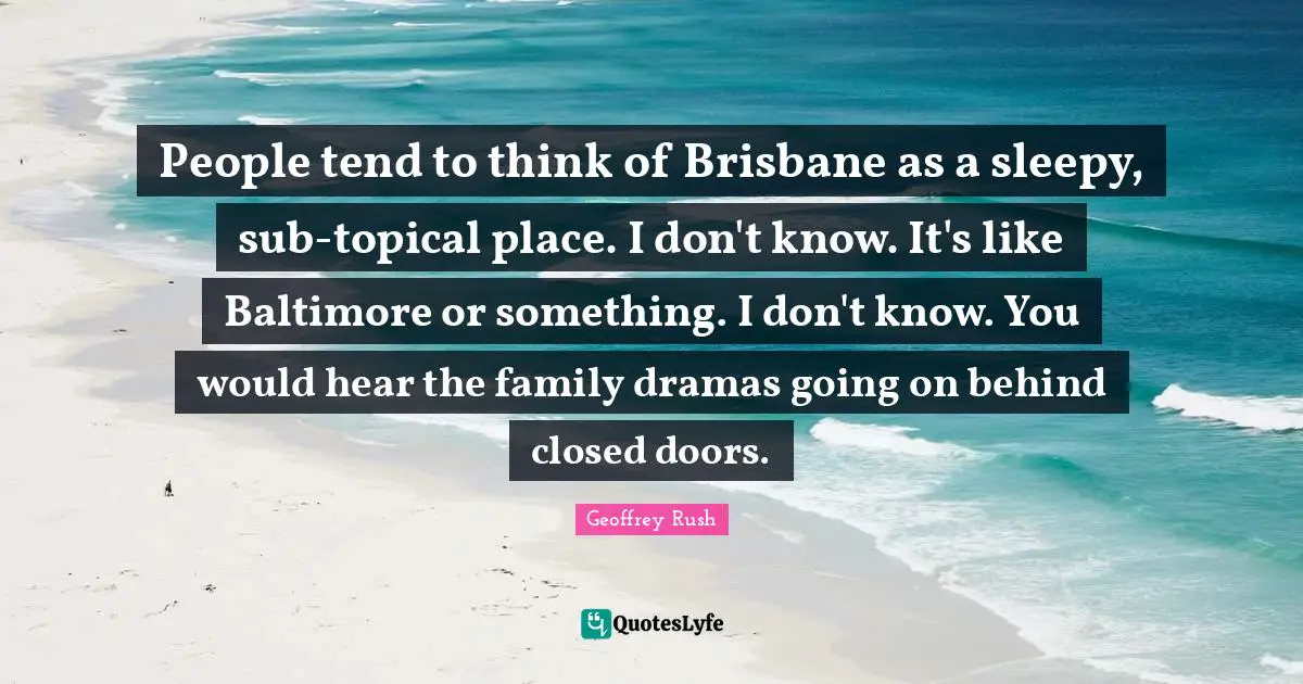People tend to think of Brisbane as a sleepy, sub-topical place. I don't know. It's like Baltimore or something. I don't know. You would hear the family dramas going on behind closed doors.