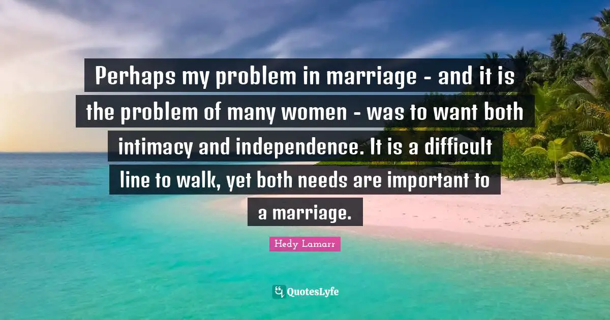 Perhaps my problem in marriage - and it is the problem of many women - was to want both intimacy and independence. It is a difficult line to walk, yet both needs are important to a marriage.