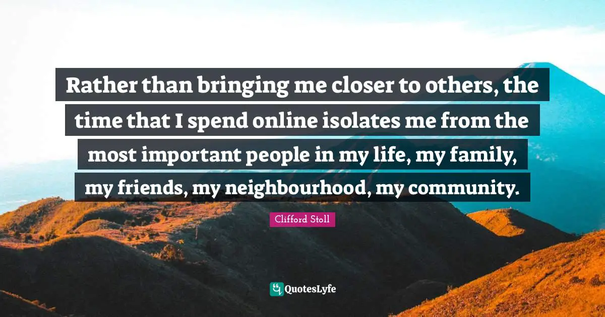 Rather than bringing me closer to others, the time that I spend online isolates me from the most important people in my life, my family, my friends, my neighbourhood, my community.