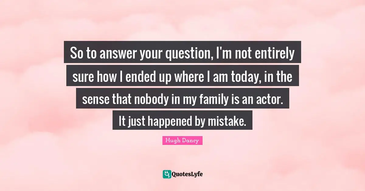 So to answer your question, I'm not entirely sure how I ended up where I am today, in the sense that nobody in my family is an actor. It just happened by mistake.