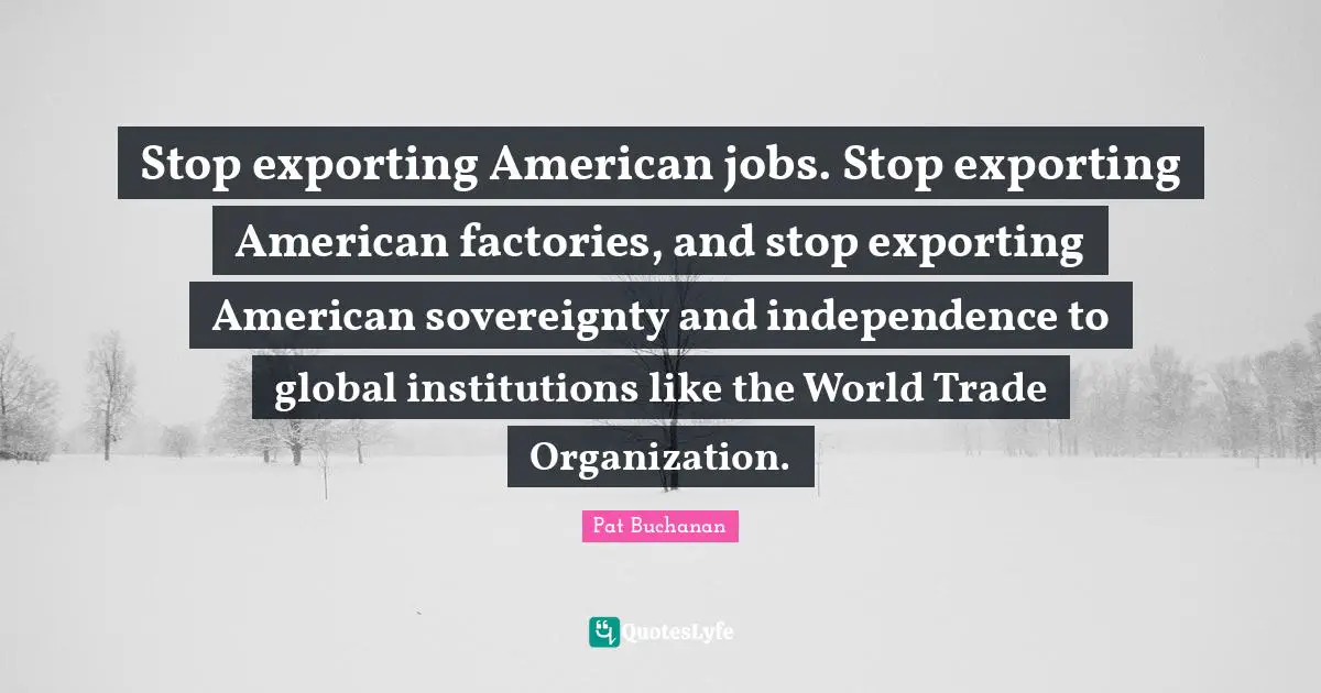 Stop exporting American jobs. Stop exporting American factories, and stop exporting American sovereignty and independence to global institutions like the World Trade Organization.